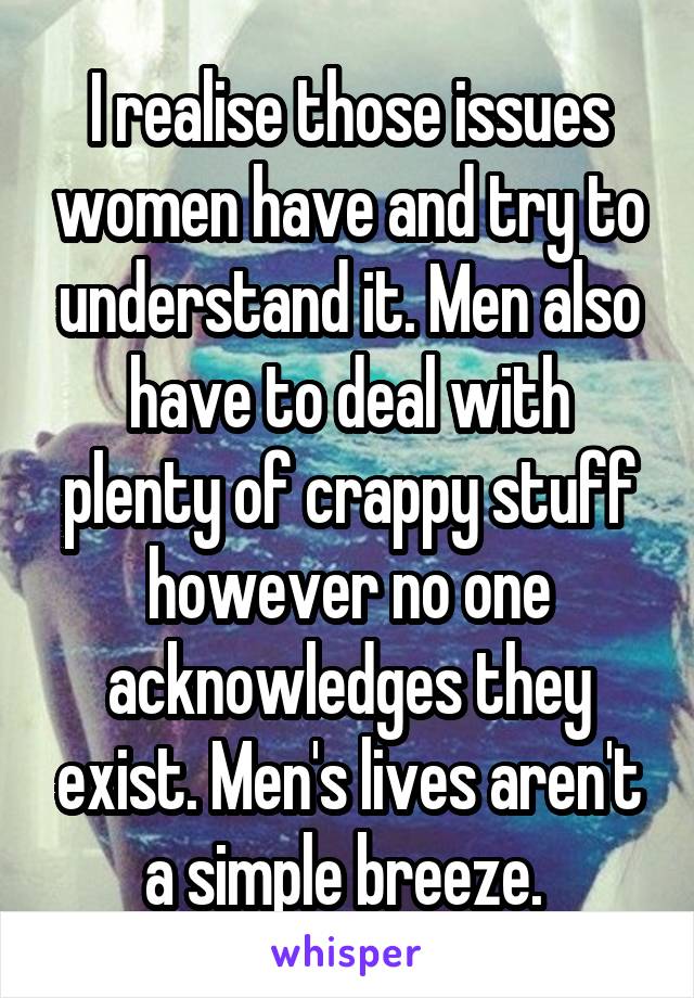 I realise those issues women have and try to understand it. Men also have to deal with plenty of crappy stuff however no one acknowledges they exist. Men's lives aren't a simple breeze. 