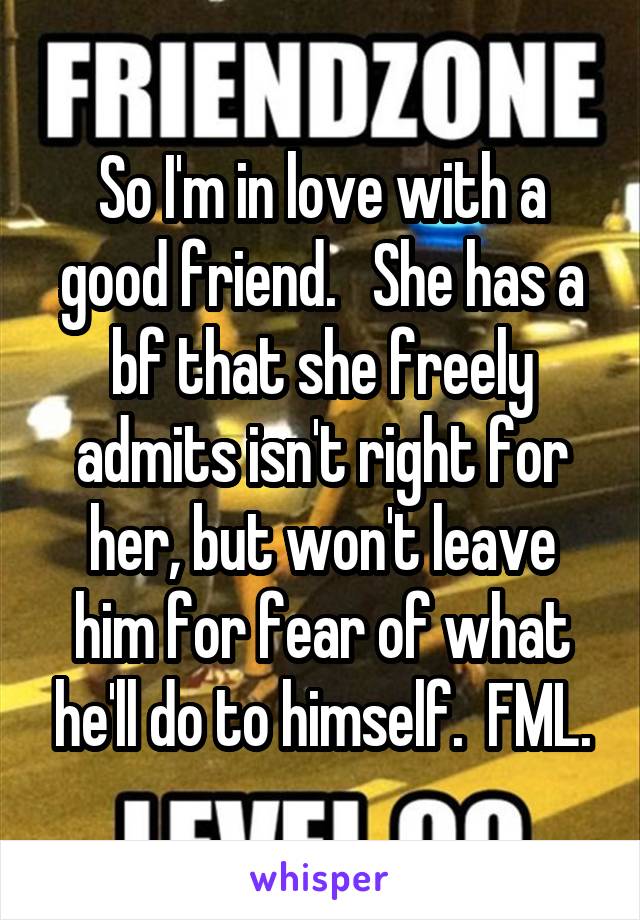 So I'm in love with a good friend.   She has a bf that she freely admits isn't right for her, but won't leave him for fear of what he'll do to himself.  FML.