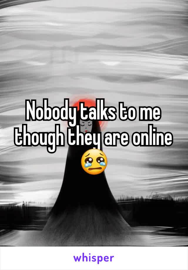 Nobody talks to me though they are online 😢