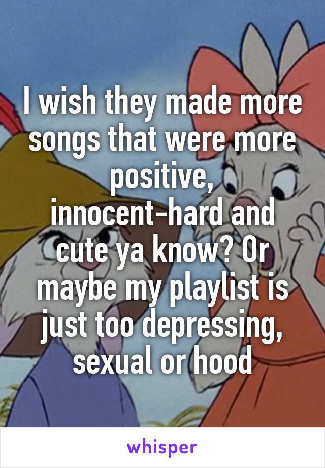 I wish they made more songs that were more positive, innocent-hard and cute ya know? Or maybe my playlist is just too depressing, sexual or hood