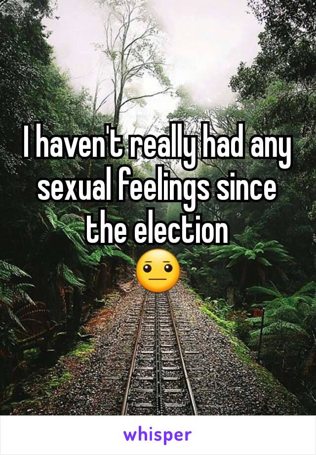 I haven't really had any sexual feelings since the election
😐