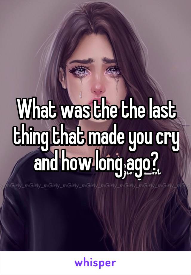 What was the the last thing that made you cry and how long ago?