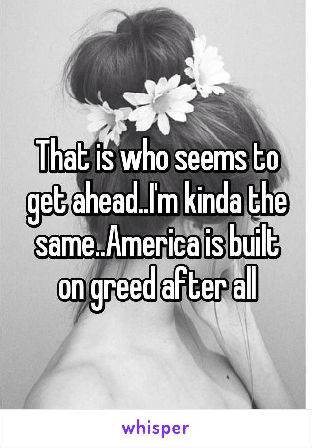 That is who seems to get ahead..I'm kinda the same..America is built on greed after all