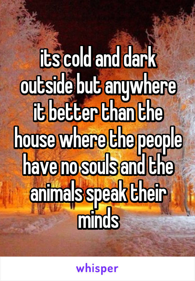 its cold and dark outside but anywhere it better than the house where the people have no souls and the animals speak their minds