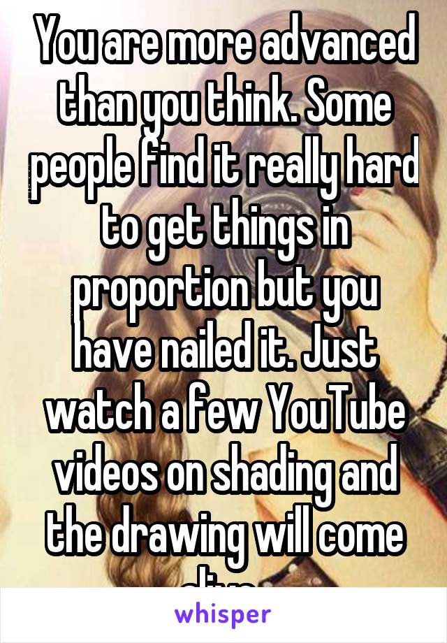 You are more advanced than you think. Some people find it really hard to get things in proportion but you have nailed it. Just watch a few YouTube videos on shading and the drawing will come alive..