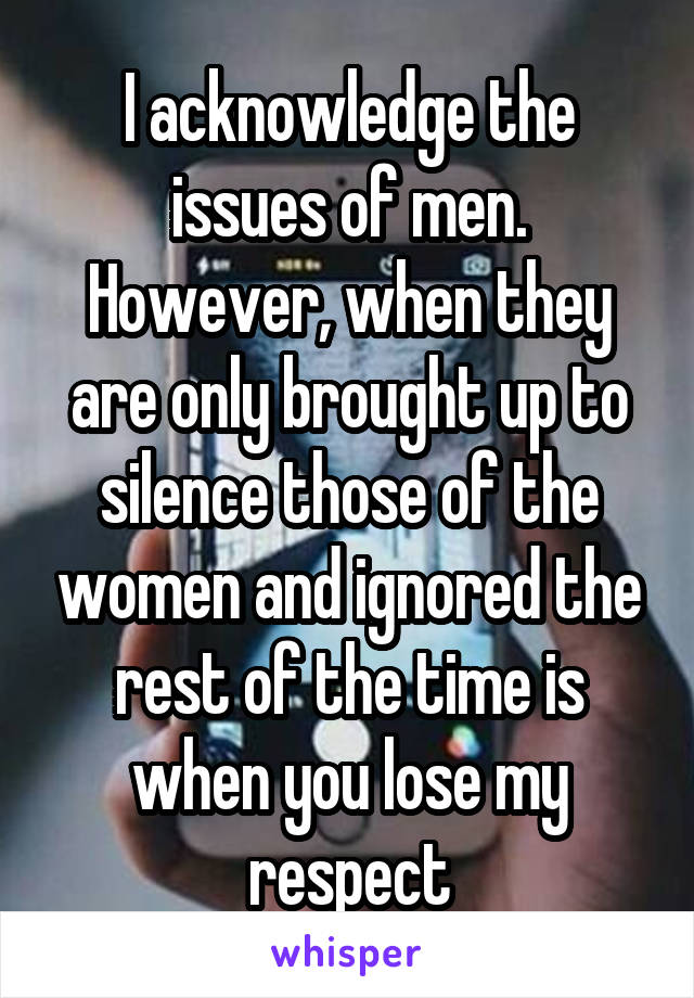 I acknowledge the issues of men. However, when they are only brought up to silence those of the women and ignored the rest of the time is when you lose my respect