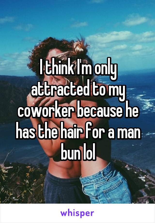 I think I'm only attracted to my coworker because he has the hair for a man bun lol