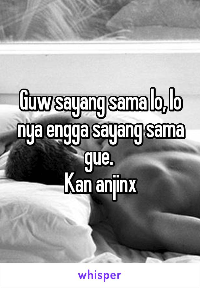 Guw sayang sama lo, lo nya engga sayang sama gue. 
Kan anjinx