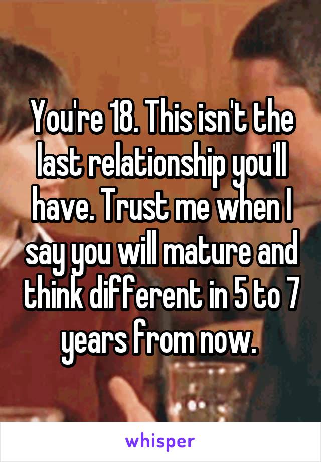 You're 18. This isn't the last relationship you'll have. Trust me when I say you will mature and think different in 5 to 7 years from now. 