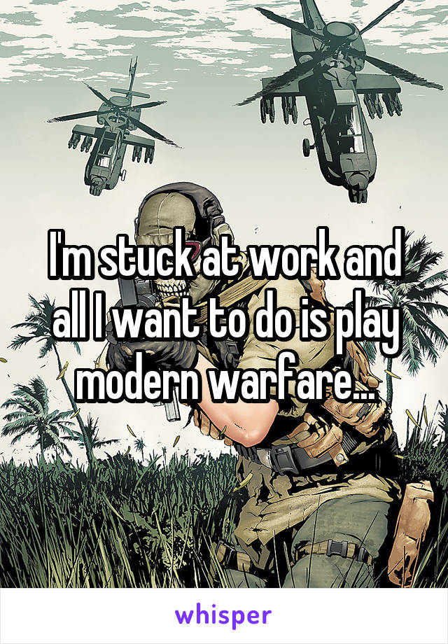 I'm stuck at work and all I want to do is play modern warfare...