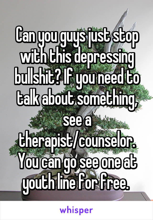 Can you guys just stop with this depressing bullshit? If you need to talk about something, see a therapist/counselor. You can go see one at youth line for free. 