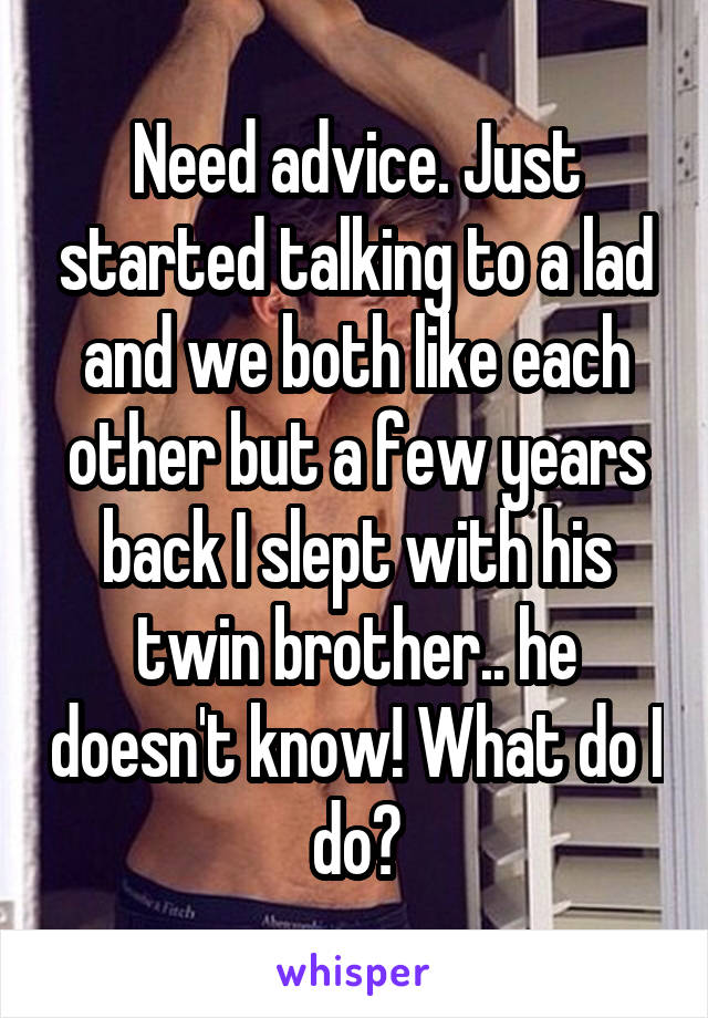 Need advice. Just started talking to a lad and we both like each other but a few years back I slept with his twin brother.. he doesn't know! What do I do?