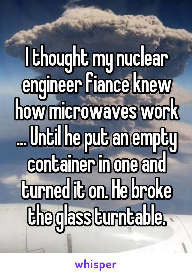 I thought my nuclear engineer fiance knew how microwaves work ... Until he put an empty container in one and turned it on. He broke the glass turntable.