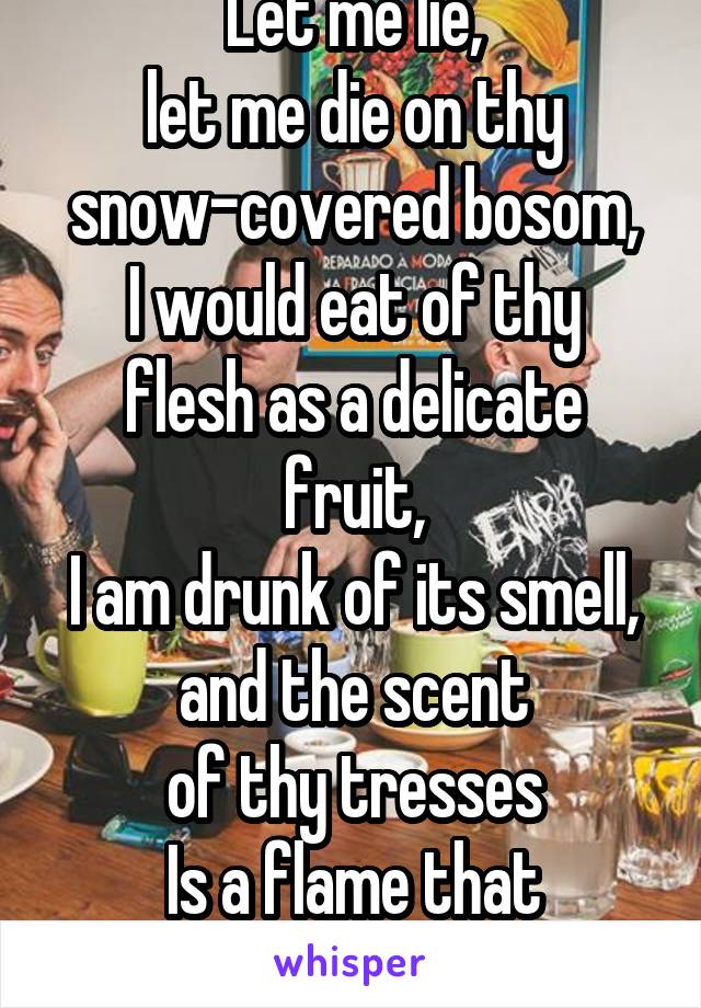 Let me lie,
let me die on thy snow-covered bosom,
I would eat of thy flesh as a delicate fruit,
I am drunk of its smell, and the scent
of thy tresses
Is a flame that devours.