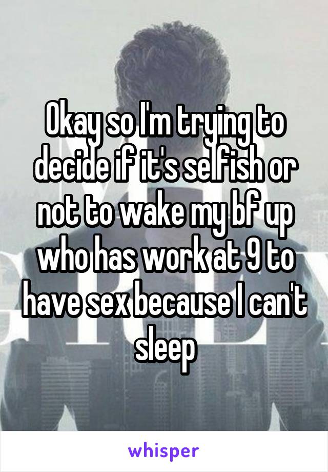 Okay so I'm trying to decide if it's selfish or not to wake my bf up who has work at 9 to have sex because I can't sleep