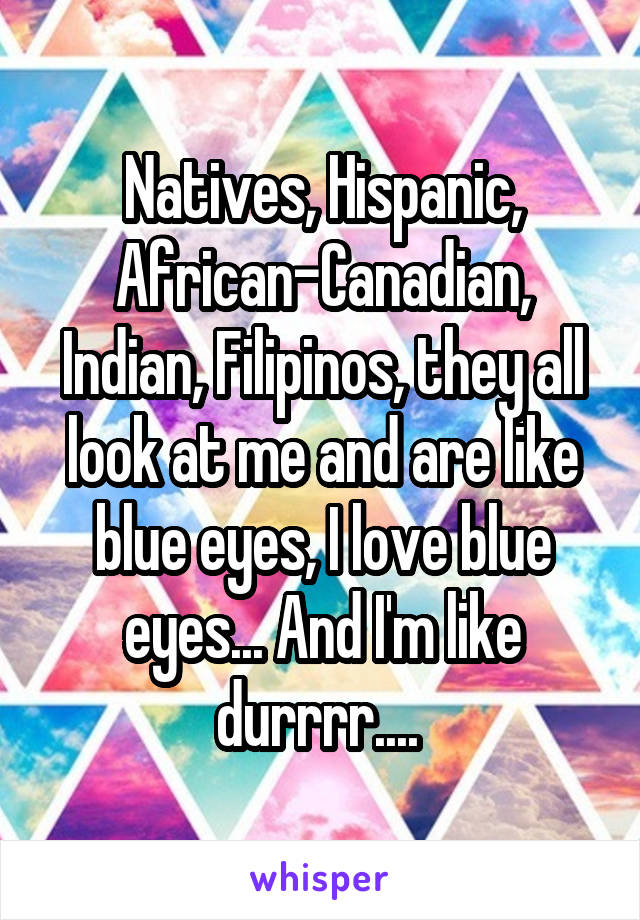 Natives, Hispanic, African-Canadian, Indian, Filipinos, they all look at me and are like blue eyes, I love blue eyes... And I'm like durrrr.... 