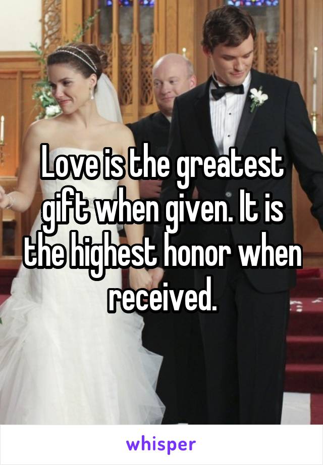 Love is the greatest gift when given. It is the highest honor when received.