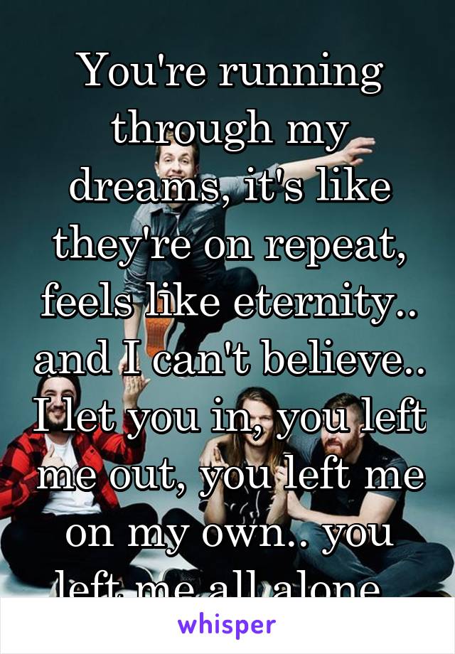 You're running through my dreams, it's like they're on repeat, feels like eternity.. and I can't believe.. I let you in, you left me out, you left me on my own.. you left me all alone. 