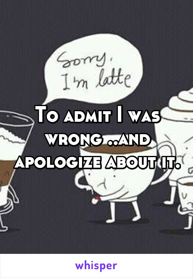 To admit I was wrong ..and apologize about it.