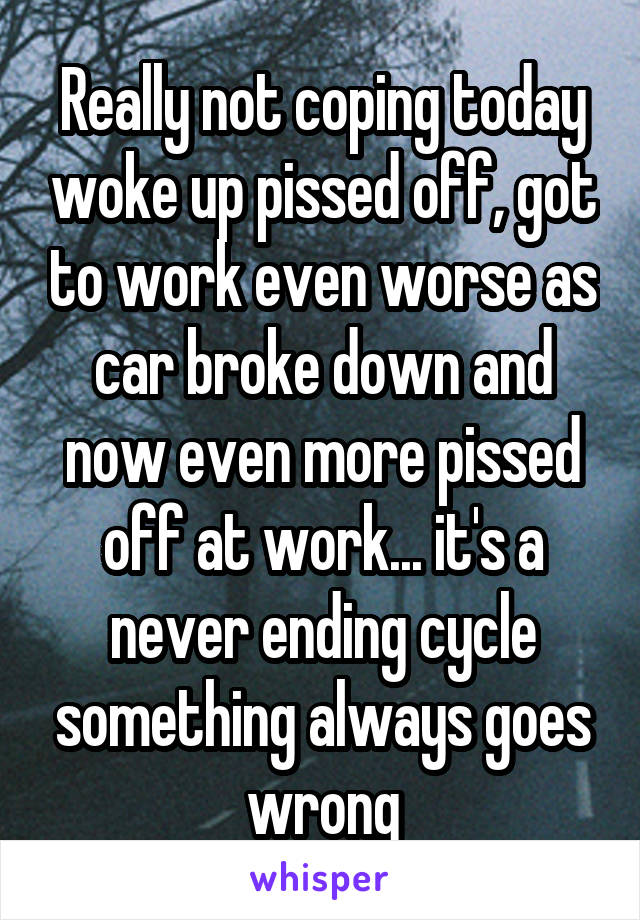 Really not coping today woke up pissed off, got to work even worse as car broke down and now even more pissed off at work... it's a never ending cycle something always goes wrong