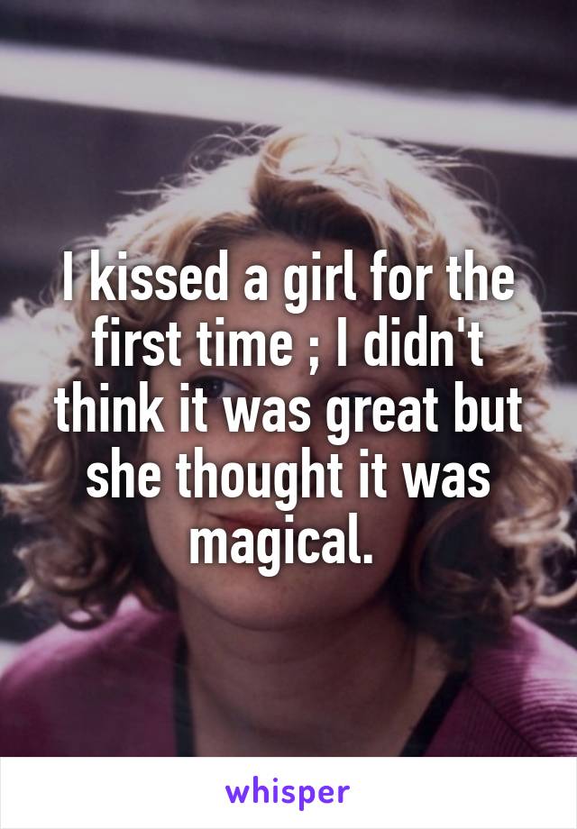 I kissed a girl for the first time ; I didn't think it was great but she thought it was magical. 