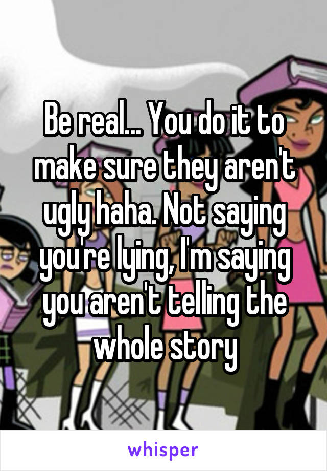 Be real... You do it to make sure they aren't ugly haha. Not saying you're lying, I'm saying you aren't telling the whole story