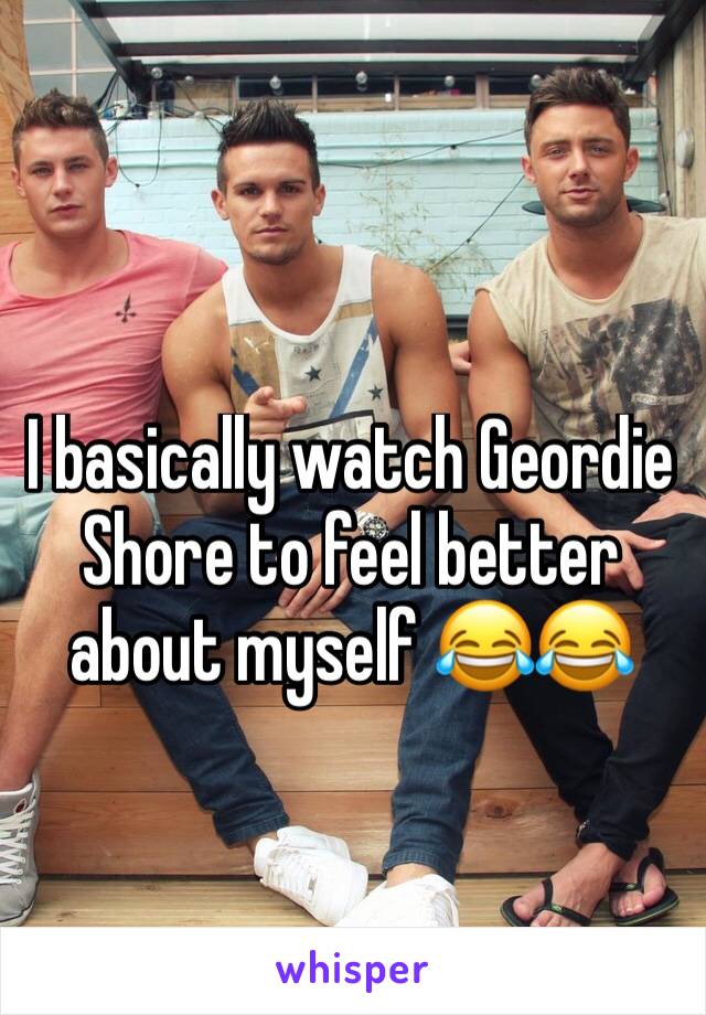 I basically watch Geordie Shore to feel better about myself 😂😂