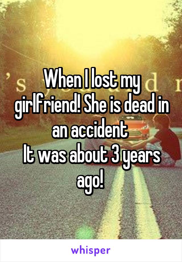 When I lost my girlfriend! She is dead in an accident 
It was about 3 years ago! 