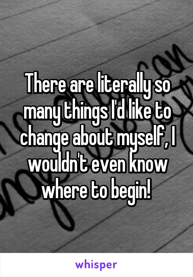 There are literally so many things I'd like to change about myself, I wouldn't even know where to begin! 