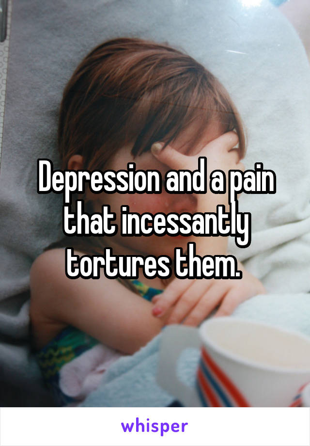 Depression and a pain that incessantly tortures them. 