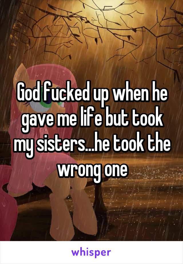 God fucked up when he gave me life but took my sisters...he took the wrong one