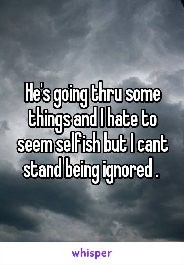 He's going thru some things and I hate to seem selfish but I cant stand being ignored . 