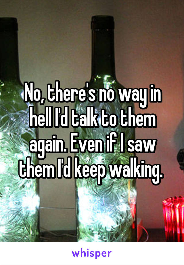 No, there's no way in hell I'd talk to them again. Even if I saw them I'd keep walking. 