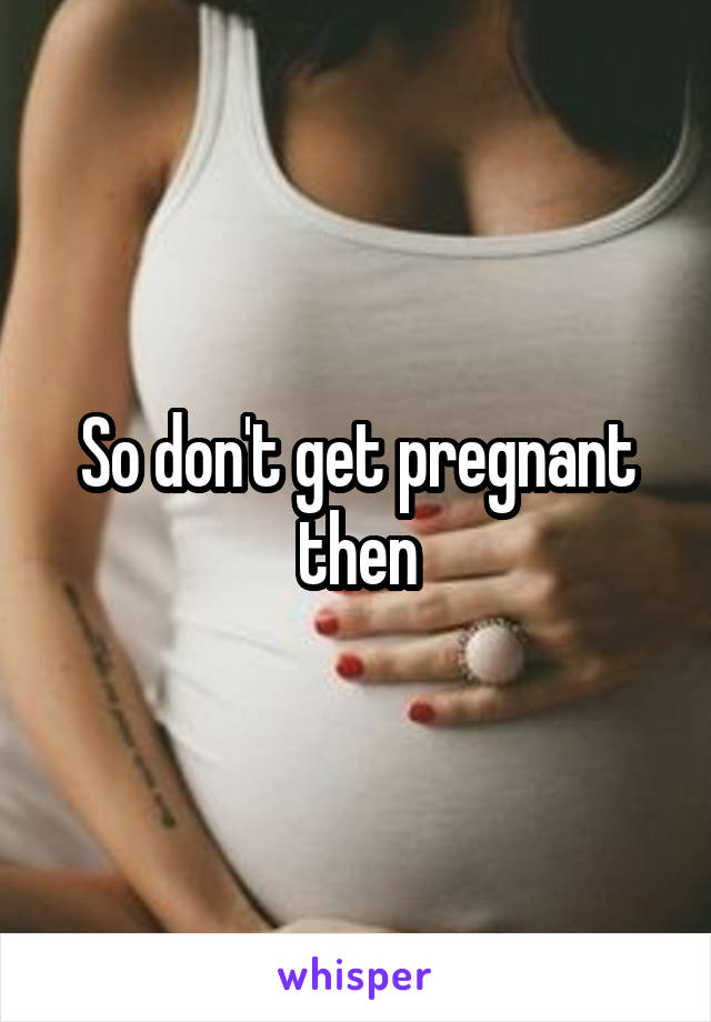 So don't get pregnant then