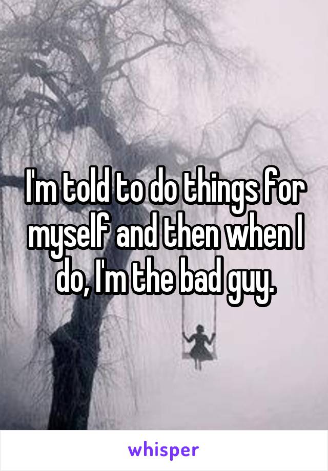 I'm told to do things for myself and then when I do, I'm the bad guy.