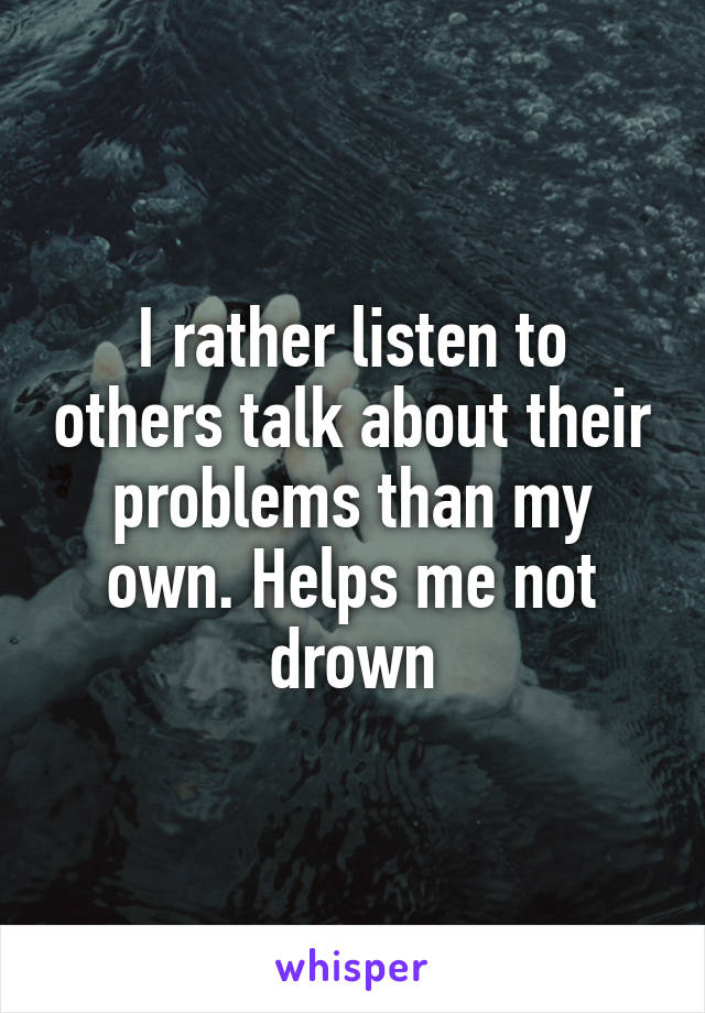 I rather listen to others talk about their problems than my own. Helps me not drown