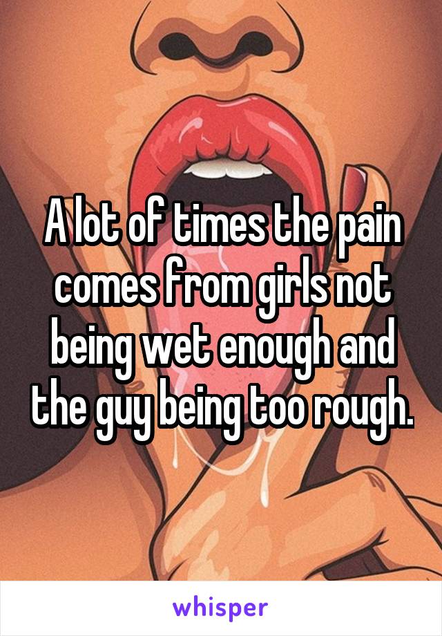 A lot of times the pain comes from girls not being wet enough and the guy being too rough.