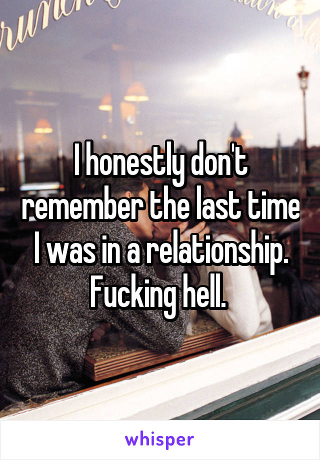 I honestly don't remember the last time I was in a relationship. Fucking hell. 