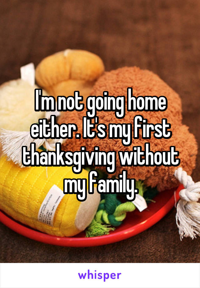 I'm not going home either. It's my first thanksgiving without my family.