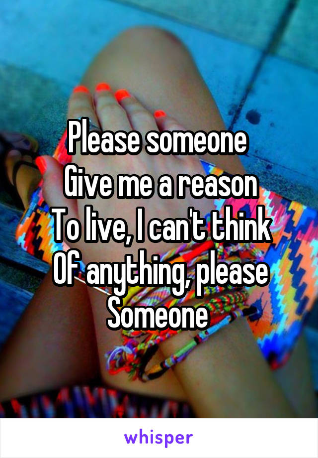 Please someone 
Give me a reason
To live, I can't think
Of anything, please
Someone 