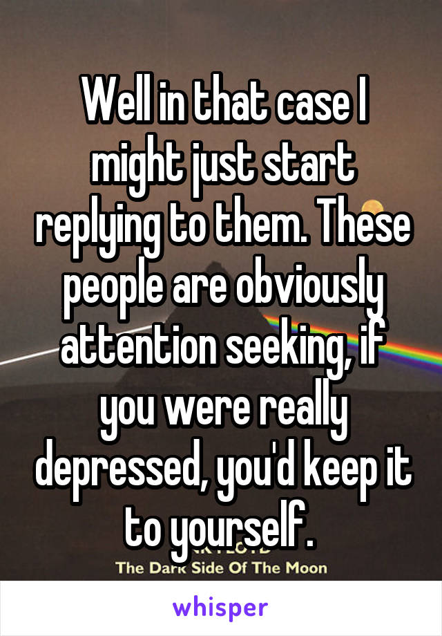 Well in that case I might just start replying to them. These people are obviously attention seeking, if you were really depressed, you'd keep it to yourself. 