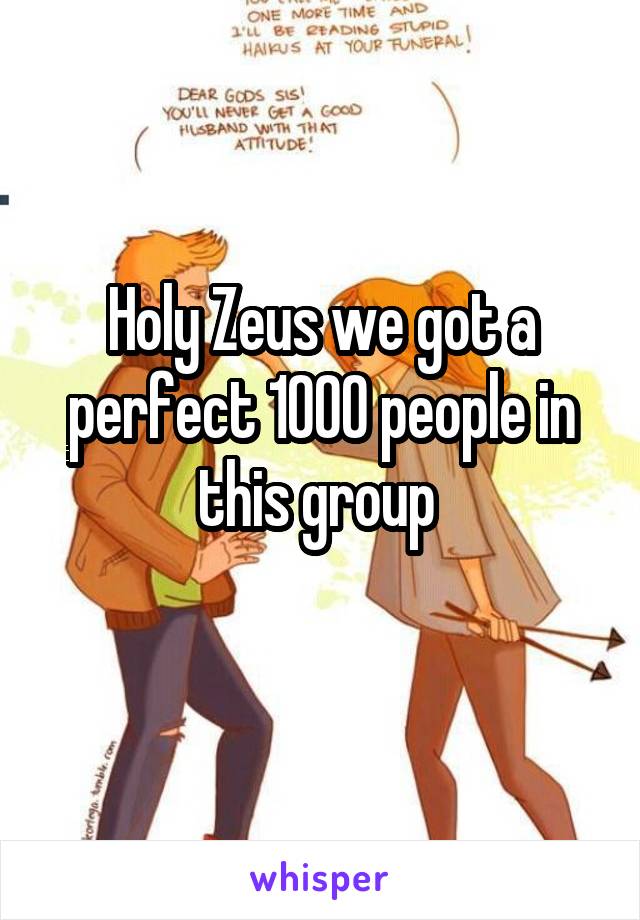 Holy Zeus we got a perfect 1000 people in this group 
