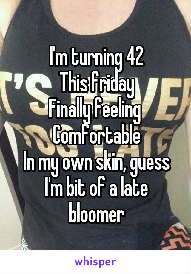 I'm turning 42
This friday
Finally feeling 
Comfortable
In my own skin, guess
I'm bit of a late bloomer