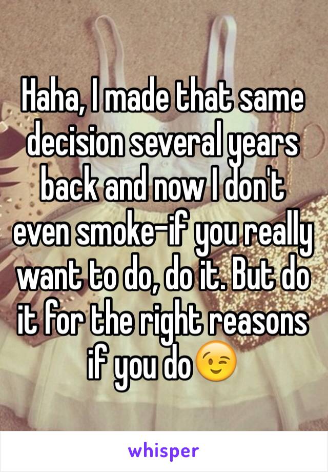 Haha, I made that same decision several years back and now I don't even smoke-if you really want to do, do it. But do it for the right reasons if you do😉