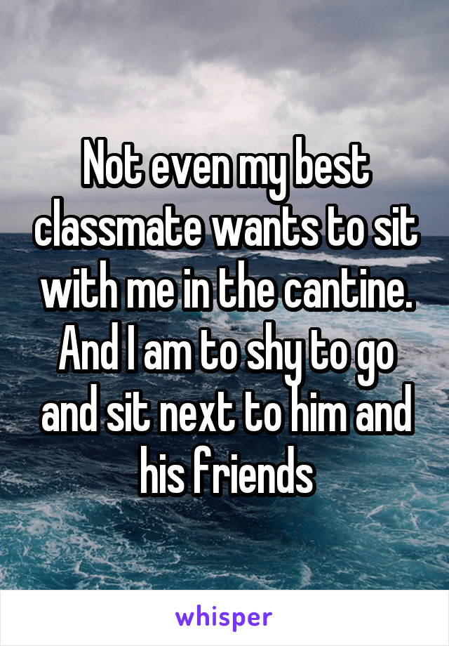 Not even my best classmate wants to sit with me in the cantine. And I am to shy to go and sit next to him and his friends