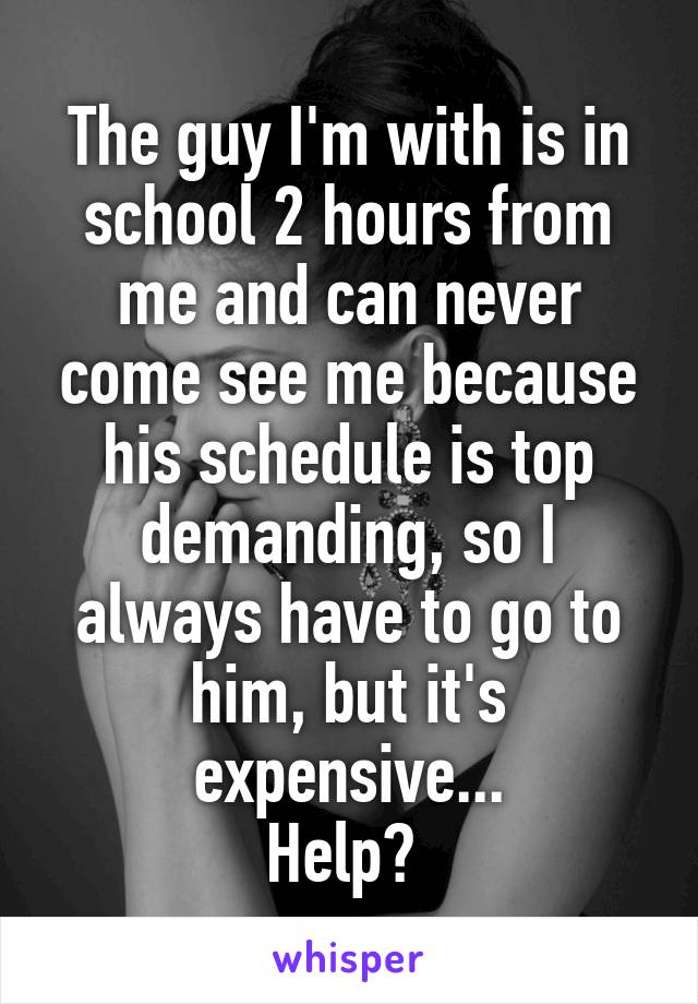 The guy I'm with is in school 2 hours from me and can never come see me because his schedule is top demanding, so I always have to go to him, but it's expensive...
Help? 