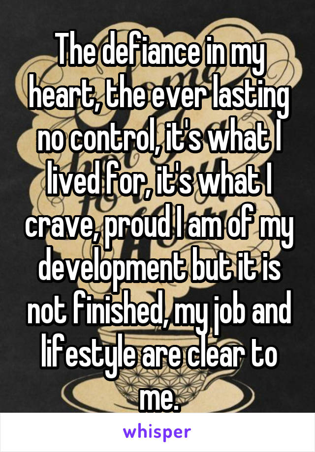 The defiance in my heart, the ever lasting no control, it's what I lived for, it's what I crave, proud I am of my development but it is not finished, my job and lifestyle are clear to me.