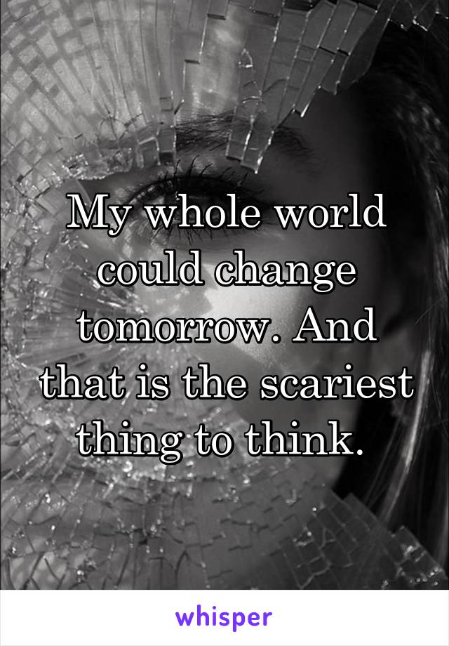 My whole world could change tomorrow. And that is the scariest thing to think. 