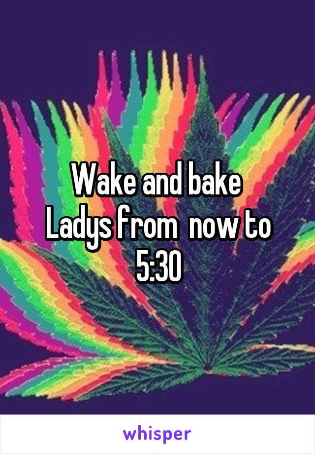 Wake and bake 
Ladys from  now to 5:30