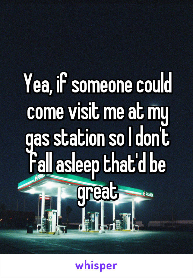 Yea, if someone could come visit me at my gas station so I don't fall asleep that'd be great